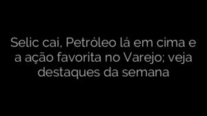 ​Selic cai, Petróleo lá em cima e a ação favorita no Varejo; veja destaques da semana 